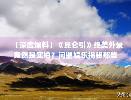 【深度爆料】《昆仑引》绝美外景竟然是实拍?问鼎娱乐揭秘那些无人区的拍摄艰辛 【深度爆料】《昆仑引》绝美外景竟然是实拍?问鼎娱乐揭秘那些无人区的拍摄艰辛