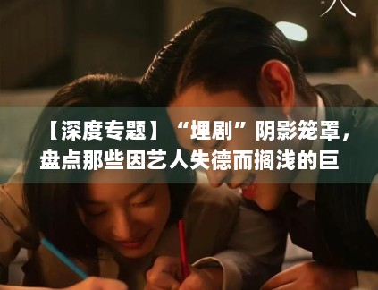 【深度专题】“埋剧”阴影笼罩，盘点那些因艺人失德而搁浅的巨制