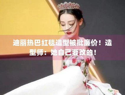 迪丽热巴红毯造型被批廉价！造型师：她自己要改的！