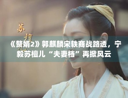 《赘婿2》郭麒麟宋轶商战路透,宁毅苏檀儿“夫妻档”再掀风云 《赘婿2》郭麒麟宋轶商战路透,宁毅苏檀儿“夫妻档”再掀风云