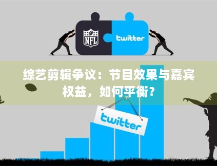 综艺剪辑争议：节目效果与嘉宾权益，如何平衡？