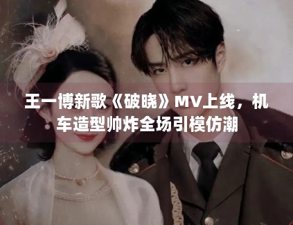 王一博新歌《破晓》MV上线,机车造型帅炸全场引模仿潮 王一博新歌《破晓》MV上线,机车造型帅炸全场引模仿潮