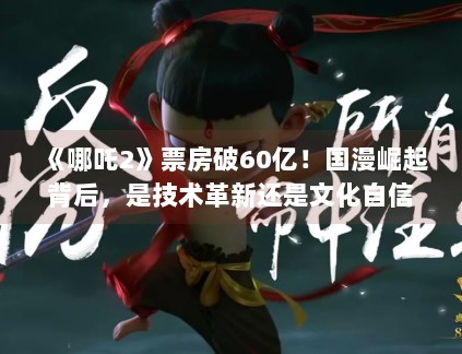 《哪吒2》票房破60亿！国漫崛起背后，是技术革新还是文化自信？