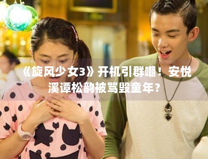 《旋风少女3》开机引群嘲！安悦溪谭松韵被骂毁童年？