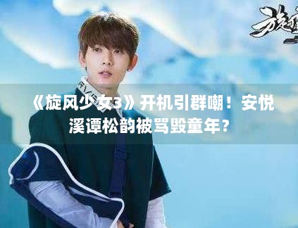 《旋风少女3》开机引群嘲！安悦溪谭松韵被骂毁童年？