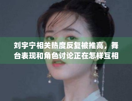 刘宇宁相关热度反复被推高,舞台表现和角色讨论正在怎样互相借力 刘宇宁相关热度反复被推高,舞台表现和角色讨论正在怎样互相借力