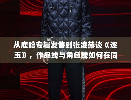 从鹿晗专辑发售到张凌赫谈《逐玉》，作品线与角色线如何在同一天里互相放大