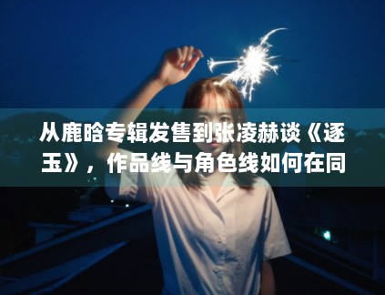 从鹿晗专辑发售到张凌赫谈《逐玉》，作品线与角色线如何在同一天里互相放大